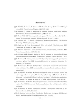 References
[1] C. Abdallah, D. Dawson, P. Dorato, and M. Jamshidi, Survey of robust control for rigid
robots, IEEE Control Systems Magazine, 11 (1991), 24-29.
[2] C. Abdallah, D. Dawson, P. Dorato, and M. Jamshidi, Survey of robust control of robots,
Proceedings of American Control Conference, (1990), 718-721.
[3] K. Abdel-Malik, H. J. Yeh, Analytical Boundary of the Workspace for General 3-DOF Mech-
anism, The International Journal of Robotics Research, 16 (1997), 198-213.
[4] R. Abraham and J.E. Marsden, Foundation of Mechanics (2nd edition), The Benjamin
Cummings Publishing Company, 1978.
[5] F. Aghili and K. Parsa, A Reconﬁgurable Robot with Lockable Cylindrical Joints, IEEE
Transactions on Robotics 25 (2009), 785-797.
[6] P. Apkarian, P. Gahinet, A convex characterization of gain-scheduled H8 controllers, IEEE
Trans. Automat. Control. (1995), 853-864.
[7] R. Al Saidi and B. Minaker, Analysis of Generic kinematic for self-reconﬁgurable open
kinematic machinery systems, Proc. 24th
Canadian Congress of Applied Mechanics, (2013).
[8] R. Al Saidi and B. Minaker, Analysis and development of self-reconﬁgurable open kinematic
machinery systems, Proc. IEEE International Conference on Automation Science and En-
gineering, (2013), 966-971.
[9] R. Al Saidi and B. Minaker, Development and control of self-reconﬁgurable open kinematic
chain robot arms, Proc. IEEE International Symposium on Robotic and Sensors Environ-
ments, (2013).
[10] R. Al Saidi and B. Minaker, An adaptive sliding mode control for trajectory tracking of a
self-reconﬁgurable robotic system, Robot Intelligence Technology and Applications 2: Results
from the 2nd
International Conference on Robotic Intelligence Technology and Applications,
Ed. J–H Kim, E. T. Matson, H. Myung, P. Xu and F. Karray, Springer, (2013), 381-391.
[11] R. Al Saidi and B. Minaker, Kinematic properties and control for a reconﬁgurable robotic
system, Proc. IEEE International Conference on Systems, Man and Cybernetics, (2014),
2827-2832.
[12] R. Al Saidi and B. Minaker, Analysis and control of a reconﬁgurable robotic arm, J. Au-
tonomous Robots, (2014), Submitted.
[13] R. O. Ambrose, Interactive Robot Joint Design, Analysis and Prototyping, IEEE Interna-
tional Conference on Robotics and Automation, (1995), 2119-2124.
169
 