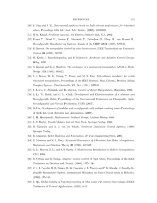 REFERENCES 172
[50] Z. Jing and J. Yi, Dimensional synthesis based on fault tolerant performance for redundant
robots, Procedings 13th Int. Conf. Adv. Robot., (2007), 10231028.
[51] H. K. Khalil, Nonlinear systems, 3rd Edition, Prentice Hall, N.J., 2002.
[52] Koren Y., Heisel U., Jovane F., Moriwaki T., Pritschow G., Ulsoy G., van Brussel H.,
Reconﬁgurable Manufacturing Systems. Annals of the CIRP, 48/2, (1999), 527540.
[53] K. Kreutz. On manipulator control by exact linearization, IEEE Transactions on Automatic
Control 34 (1989), 763767.
[54] M. Krstic, I. Kanellakopoulos, and P. Kokotovic. Nonlinear and Adaptive Control Design,
Wiley, 1995.
[55] A. Kumar and K. J. Waldron, The workspace of a mechanical manipulator, ASME J. Mech.
Design 103, (1981), 665672.
[56] S. J. Kwon, W. K. Chung, Y. Youm, and M. S. Kim, Self-collision avoidance for n-link
redundant manipulators, Proceedings of the IEEE Systems, Man, Cybern., Decision Aiding
Complex System., Charlottesville, VA, Oct. (1991), 937942.
[57] F. Lewis, C. Abdallah, and D. Dawson. Control of Robot Manipulators, Macmillan, 1993.
[58] Z. Li, W. Melek, and C. M. Clark, Development and Characterization of a Modular and
Reconﬁgurable Robot, Proceedings of the International Conference on Changeable, Agile,
Reconﬁgurable and Virtual Production, CARV (2007).
[59] G. Liu, Development of modular and reconﬁgurable with multiple working modes Proceedings
of IEEE Int. Conf. Robotics and Automation, (2008).
[60] J. M. Maciejowski, Multivariable Feedback Design, Addison-Wesley, 1989.
[61] J.-P. Merlet, Parallel Robots, 2nd ed. New York: Springer-Verlag, 2006.
[62] H. Nijmeijer and A. J. van der Schaft, Nonlinear Dynamical Control Systems, (1990)
Springer Verlag.
[63] R. Manseur, Robot Modeling and Kinematics, De Vinci Engineering Press, 2006.
[64] R. Manseur and K. L. Doty, Structural Kinematics of 6-Revolute-Axis Robot Manipulators.
Mechanism and Machine Theory 31 (1996), 647-657.
[65] R. M. Murray, Z. Li, and S. S. Sastry. A Mathematical Introduction to Robotic Manipulation,
CRC, 1994.
[66] R. Ortega and R. Spong, Adaptive motion control of rigid robots, Proceedings of the IEEE
Conference on Decision and Control, (1988), 1575-1584.
[67] C. J. J. Paredis, H. B. Brown, R. W. Casciola, J. E. Moody and P. K. Khosla, A Rapidly De-
ployable Manipulator System, International Workshop on Some Critical Issues in Robotics,
(1995), 175-185.
[68] Z. Qu, Global stability of trajectory tracking of robot under PD control, Proceedings of IEEE
Conference of Control Applications, (1992), 8-12.
 