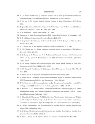 REFERENCES 173
[69] Z. Qu, Global stabilization of nonlinear systems with a class of unmatched uncertainties,
Proceedings of IEEE Conference of Control Applications, (1992), 498-503.
[70] Z. Qu and D. M. Dawson. Robust Tracking Control of Robot Manipulators. IEEE-Press,
1996.
[71] Z. Qu and J. Dorsey, Robust tracking control of robots by a linear feedback law, IEEE Trans-
actions on Automatic Control 36 (1992), 1081-1084.
[72] M. C. Readman, Flexible Joint Robots, CRC, 1994.
[73] Theodorus A, Robot Trajectory Planning, PhD thesis, Delft University of Technology, 1992.
[74] R. J. Schilling, Fundamentals of robotics, Prentice Hall, 1990
[75] S. Skogestad, I. Postlethwait, Multivariable Feedback Control, Analysis and Control, John
Wiley & Sons, 1997.
[76] J. E. Slotine and W. Li, Applied Nonlinear Control, Prentice Hall, N.J., 1991
[77] J. J. E. Slotine and J. J. Craig, Adaptive trajectory control of manipulators, The Robotics
Review 1 (1989), 369-377.
[78] Y. D. Song, A. T. Alouani and J. N. Anderson, Robust path tracking control of industrial
robots: an H8 approach, Proceedings of the IEEE Conference on Control Applications,
(1992), 25-30.
[79] M. W. Spong, Modeling and control of elastic joint robots, ASME Journal on Dyn., Sys.,
Measurement and Control 109 (1987), 310319.
[80] M. W. Spong, S. Hutchinson, M. Vidyasagar, Robot Modeling and Control, John Wiley &
Sons, 2006.
[81] M. Spong and M. Vidyasagar. Robot Dynamics and Control, Wiley, 1989.
[82] M. Spong and M. Vidyasagar, Robust linear compensator design for nonlinear robotic control,
IEEE Transactions on Robotics and Automation, (1985), 954-959.
[83] W. L. Stout and M. E.Swan, Application of H8 theory to robot manipulator control, Pro-
ceedings of the IEEE Conference on Control Applications, (1992) 148-153.
[84] T. Strasser, M. N. Rooker and G. Ebenhofer,Distributed Control Concept for a 6-DOF
Reconﬁgurable Robot Arm, Innovation production machines and systems: Fourth I*Proms
Virtual International Conference, (2008).
[85] S. Tabandeh, C. Clarck, and W. Melek, Task-based Conﬁguration Optimization of Modular
and Reconﬁgurable Robots using a Multi-Solution Inverse Kinematics Solver, International
Conference on Changeable, Agile, Reconﬁgurable and Virtual Production. CARV (2007).
[86] V. I. Utkin, Sliding modes and their application in variable structure systems (English trans-
lation), MIR publications, 1978.
[87] K. H. Wurst, The Conception and Construction of a Modular Robot System, 16th Int. Sym.
Industrial Robotics (ISIR), (1986) 37-44.
[88] K. Zhou, J. Doyle, and K. Glover, Robust and Optimal Control, Prentice-Hall, 1996.
 