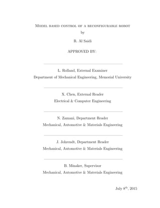 Model based control of a reconfigurable robot
by
R. Al Saidi
APPROVED BY:
—————————————————————–
L. Rolland, External Examiner
Department of Mechanical Engineering, Memorial University
—————————————————————–
X. Chen, External Reader
Electrical & Computer Engineering
—————————————————————–
N. Zamani, Department Reader
Mechanical, Automotive & Materials Engineering
—————————————————————–
J. Johrendt, Department Reader
Mechanical, Automotive & Materials Engineering
—————————————————————–
B. Minaker, Supervisor
Mechanical, Automotive & Materials Engineering
July 8th
, 2015
 