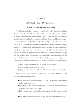 CHAPTER 1
Introduction and Preliminaries
1.1. Introduction to Robot Kinematics
A serial-link manipulator comprises a set of bodies called links connected in a
chain by joints. Each joint has one degree of freedom, either translational (sliding
or prismatic joint) or rotational (revolute joint). To describe the rotational and
translational relationships between adjacent links, Denavit and Hartenberg pro-
posed a matrix method of systematically establishing a coordinate frame to each
link of an articulated chain. The Denavit-Hartenberg (D–H) representation [35]
results a 4ˆ4 homogeneous transformation matrix representing each link’s coordi-
nate frame at the joint with respect to the previous link’s coordinate frame. To
analyze the motion of robot manipulator, coordinate frames are attached to each
link starting from frame F0, attached to the base of the manipulator link, all the
way to the frame Fn, attached to the robot end-eﬀector as shown in Figure 1.1.
Every coordinate frame is determined and established on the basis of three rules:
(1) The zi´1 axis lie along the axis of motion of the ith joint.
(2) The xi axis is normal to the zi´1 axis.
(3) The yi axis completes the right-handed coordinate system as required.
As the frames have been attached to the links, the following deﬁnitions of the
link (D–H) parameters are valid:
‚ Joint angle θi is the angle around zi´1 that the common perpendicular
makes with vector xi´1.
‚ Link oﬀset di is the distance along axis zi´1 to the point where the common
perpendicular to axis zi is located.
‚ Link length ai is the length of the common perpendicular to axes zi´1 and
zi.
‚ Link twist αi is the angle around xi that vector zi makes with vector zi´1.
1
 