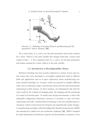 1.2. INTRODUCTION TO RECONFIGURABILITY THEORY 2
Figure 1.1. Deﬁnition of standard Denavit and Hartenberg (D–H)
parameters. Source; Manseur, [63].
For a rotary joint, di, ai, and αi are the joint parameters and remain constant
for a robot, while θi is the joint variable that changes when link i rotates with
respect to link i ´ 1. For a prismatic joint, θi, ai, and αi are the joint parameters
and remain constant for a robot, while di is the joint variable.
1.2. Introduction to Reconﬁgurability Theory
Robotics technology has been recently exploited in a variety of areas and var-
ious robots have been developed to accomplish sophisticated tasks in diﬀerent
ﬁelds and applications such as in space exploration, future manufacturing sys-
tems, medical technology, etc. In space, robots are expected to complete diﬀerent
tasks, such as capturing a target, constructing a large structure and autonomously
maintaining in-orbit systems. In these missions, one fundamental task with the
robot would be the tracking of changing paths, the grasping and the positioning
of a target in Cartesian space. To satisfy such varying environments, a robot with
changeable conﬁguration (kinematic structure) is necessary to cope with these
requirements and tasks. Another ﬁeld of technology is the new manufacturing en-
vironment, which is characterized by frequent and unpredictable market changes.
A manufacturing paradigm called Reconﬁgurable Manufacturing Systems (RMS)
was introduced to address the new production challenges [52]. RMS is designed
for rapid adjustments of production capacity and functionality in response to new
 
