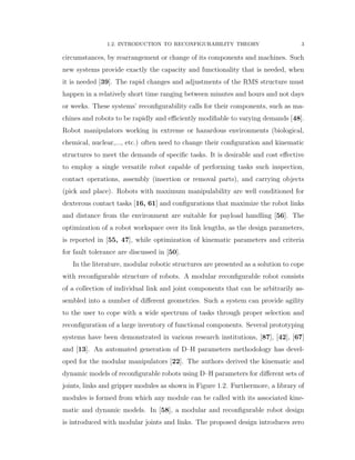 1.2. INTRODUCTION TO RECONFIGURABILITY THEORY 3
circumstances, by rearrangement or change of its components and machines. Such
new systems provide exactly the capacity and functionality that is needed, when
it is needed [39]. The rapid changes and adjustments of the RMS structure must
happen in a relatively short time ranging between minutes and hours and not days
or weeks. These systems’ reconﬁgurability calls for their components, such as ma-
chines and robots to be rapidly and eﬃciently modiﬁable to varying demands [48].
Robot manipulators working in extreme or hazardous environments (biological,
chemical, nuclear,..., etc.) often need to change their conﬁguration and kinematic
structures to meet the demands of speciﬁc tasks. It is desirable and cost eﬀective
to employ a single versatile robot capable of performing tasks such inspection,
contact operations, assembly (insertion or removal parts), and carrying objects
(pick and place). Robots with maximum manipulability are well conditioned for
dexterous contact tasks [16, 61] and conﬁgurations that maximize the robot links
and distance from the environment are suitable for payload handling [56]. The
optimization of a robot workspace over its link lengths, as the design parameters,
is reported in [55, 47], while optimization of kinematic parameters and criteria
for fault tolerance are discussed in [50].
In the literature, modular robotic structures are presented as a solution to cope
with reconﬁgurable structure of robots. A modular reconﬁgurable robot consists
of a collection of individual link and joint components that can be arbitrarily as-
sembled into a number of diﬀerent geometries. Such a system can provide agility
to the user to cope with a wide spectrum of tasks through proper selection and
reconﬁguration of a large inventory of functional components. Several prototyping
systems have been demonstrated in various research institutions, [87], [42], [67]
and [13]. An automated generation of D–H parameters methodology has devel-
oped for the modular manipulators [22]. The authors derived the kinematic and
dynamic models of reconﬁgurable robots using D–H parameters for diﬀerent sets of
joints, links and gripper modules as shown in Figure 1.2. Furthermore, a library of
modules is formed from which any module can be called with its associated kine-
matic and dynamic models. In [58], a modular and reconﬁgurable robot design
is introduced with modular joints and links. The proposed design introduces zero
 
