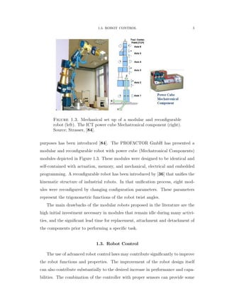1.3. ROBOT CONTROL 5
Figure 1.3. Mechanical set up of a modular and reconﬁgurable
robot (left). The ICT power cube Mechatronical component (right).
Source; Strasser, [84].
purposes has been introduced [84]. The PROFACTOR GmbH has presented a
modular and reconﬁgurable robot with power cube (Mechatronical Components)
modules depicted in Figure 1.3. These modules were designed to be identical and
self-contained with actuation, memory, and mechanical, electrical and embedded
programming. A reconﬁgurable robot has been introduced by [36] that uniﬁes the
kinematic structure of industrial robots. In that uniﬁcation process, eight mod-
ules were reconﬁgured by changing conﬁguration parameters. These parameters
represent the trigonometric functions of the robot twist angles.
The main drawbacks of the modular robots proposed in the literature are the
high initial investment necessary in modules that remain idle during many activi-
ties, and the signiﬁcant lead time for replacement, attachment and detachment of
the components prior to performing a speciﬁc task.
1.3. Robot Control
The use of advanced robot control laws may contribute signiﬁcantly to improve
the robot functions and properties. The improvement of the robot design itself
can also contribute substantially to the desired increase in performance and capa-
bilities. The combination of the controller with proper sensors can provide some
 