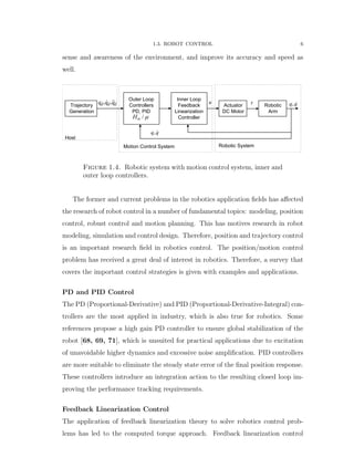 1.3. ROBOT CONTROL 6
sense and awareness of the environment, and improve its accuracy and speed as
well.
Robotic
Arm
Actuator
DC Motor
Outer Loop
Controllers
PD, PID
/H 
,q q
, ,d d dq q q 
Trajectory
Generation
,q qu
Robotic SystemMotion Control System
Host
Inner Loop
Feedback
Linearization
Controller
Figure 1.4. Robotic system with motion control system, inner and
outer loop controllers.
The former and current problems in the robotics application ﬁelds has aﬀected
the research of robot control in a number of fundamental topics: modeling, position
control, robust control and motion planning. This has motives research in robot
modeling, simulation and control design. Therefore, position and trajectory control
is an important research ﬁeld in robotics control. The position/motion control
problem has received a great deal of interest in robotics. Therefore, a survey that
covers the important control strategies is given with examples and applications.
PD and PID Control
The PD (Proportional-Derivative) and PID (Proportional-Derivative-Integral) con-
trollers are the most applied in industry, which is also true for robotics. Some
references propose a high gain PD controller to ensure global stabilization of the
robot [68, 69, 71], which is unsuited for practical applications due to excitation
of unavoidable higher dynamics and excessive noise ampliﬁcation. PID controllers
are more suitable to eliminate the steady state error of the ﬁnal position response.
These controllers introduce an integration action to the resulting closed loop im-
proving the performance tracking requirements.
Feedback Linearization Control
The application of feedback linearization theory to solve robotics control prob-
lems has led to the computed torque approach. Feedback linearization control
 