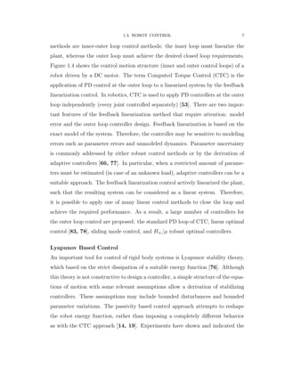 1.3. ROBOT CONTROL 7
methods are inner-outer loop control methods: the inner loop must linearize the
plant, whereas the outer loop must achieve the desired closed loop requirements.
Figure 1.4 shows the control motion structure (inner and outer control loops) of a
robot driven by a DC motor. The term Computed Torque Control (CTC) is the
application of PD control at the outer loop to a linearized system by the feedback
linearization control. In robotics, CTC is used to apply PD controllers at the outer
loop independently (every joint controlled separately) [53]. There are two impor-
tant features of the feedback linearization method that require attention: model
error and the outer loop controller design. Feedback linearization is based on the
exact model of the system. Therefore, the controller may be sensitive to modeling
errors such as parameter errors and unmodeled dynamics. Parameter uncertainty
is commonly addressed by either robust control methods or by the derivation of
adaptive controllers [66, 77]. In particular, when a restricted amount of parame-
ters must be estimated (in case of an unknown load), adaptive controllers can be a
suitable approach. The feedback linearization control actively linearized the plant,
such that the resulting system can be considered as a linear system. Therefore,
it is possible to apply one of many linear control methods to close the loop and
achieve the required performance. As a result, a large number of controllers for
the outer loop control are proposed: the standard PD loop of CTC, linear optimal
control [83, 78], sliding mode control, and H8{µ robust optimal controllers.
Lyapunov Based Control
An important tool for control of rigid body systems is Lyapunov stability theory,
which based on the strict dissipation of a suitable energy function [76]. Although
this theory is not constructive to design a controller, a simple structure of the equa-
tions of motion with some relevant assumptions allow a derivation of stabilizing
controllers. These assumptions may include bounded disturbances and bounded
parameter variations. The passivity based control approach attempts to reshape
the robot energy function, rather than imposing a completely diﬀerent behavior
as with the CTC approach [14, 19]. Experiments have shown and indicated the
 