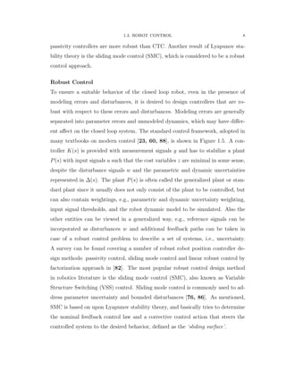 1.3. ROBOT CONTROL 8
passivity controllers are more robust than CTC. Another result of Lyapunov sta-
bility theory is the sliding mode control (SMC), which is considered to be a robust
control approach.
Robust Control
To ensure a suitable behavior of the closed loop robot, even in the presence of
modeling errors and disturbances, it is desired to design controllers that are ro-
bust with respect to these errors and disturbances. Modeling errors are generally
separated into parameter errors and unmodeled dynamics, which may have diﬀer-
ent aﬀect on the closed loop system. The standard control framework, adopted in
many textbooks on modern control [23, 60, 88], is shown in Figure 1.5. A con-
troller Kpsq is provided with measurement signals y and has to stabilize a plant
Ppsq with input signals u such that the cost variables z are minimal in some sense,
despite the disturbance signals w and the parametric and dynamic uncertainties
represented in ∆psq. The plant Ppsq is often called the generalized plant or stan-
dard plant since it usually does not only consist of the plant to be controlled, but
can also contain weightings, e.g., parametric and dynamic uncertainty weighting,
input signal thresholds, and the robot dynamic model to be simulated. Also the
other entities can be viewed in a generalized way, e.g., reference signals can be
incorporated as disturbances w and additional feedback paths can be taken in
case of a robust control problem to describe a set of systems, i.e., uncertainty.
A survey can be found covering a number of robust robot position controller de-
sign methods: passivity control, sliding mode control and linear robust control by
factorization approach in [82]. The most popular robust control design method
in robotics literature is the sliding mode control (SMC), also known as Variable
Structure Switching (VSS) control. Sliding mode control is commonly used to ad-
dress parameter uncertainty and bounded disturbances [76, 86]. As mentioned,
SMC is based on upon Lyapunov stability theory, and basically tries to determine
the nominal feedback control law and a corrective control action that steers the
controlled system to the desired behavior, deﬁned as the ‘sliding surface’.
 