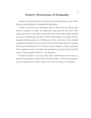 iii
Author’s Declaration of Originality
I hereby certify that I am the sole author of this thesis and that no part of this
thesis has been published or submitted for publication.
I certify, to the best of my knowledge, that my thesis does not infringe upon
anyone’s copyright or violate any proprietary rights and that any ideas, tech-
niques, quotations, or any other materials from the work of other people included
in my thesis, published or otherwise, are fully acknowledged in accordance with the
standard referencing practices. Furthermore, to the extent that I have included
copyrighted materials that surpasses the bounds of fair dealing within the meaning
of the Canada Copyright Act, I certify that I have obtained a written permission
of the copyright owner(s) to include such materials in my thesis and have included
copies of such copyright clearances to my appendix.
I declare that this is a true copy of my thesis, including any ﬁnal revisions, as
approved by committee and the Graduate Studies Oﬃce, and that this thesis has
not been submitted for a higher degree to any other University or Institution.
 