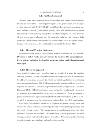 1.4. PROBLEM STATEMENT 10
1.4. Problem Statement
Current robot structures have physical limitations with respect to their conﬁgu-
rations and capabilities. They are preconﬁgured to do speciﬁc tasks. For example:
a robot structure with 5-DOF (3R-2T) would have three revolute (rotational mo-
tion) and two prismatic (translational motion) joints with ﬁxed coordinate frames
that cannot be automatically changed to any other conﬁguration. The structure
of most robots can be changed only by physically replacing their joints or links
(modules). These limitations are reﬂected on the robot’s path, workspace, inertia,
torque, power concept,..., etc., making them unsuitable for future RMS.
1.4.1. General Problem Statement
The aforementioned leads to the following problem statement for this research:
Propose a robot with new properties to address the reconﬁgurabil-
ity problem, including its feasible solutions using model based control
strategies.
1.4.2. Research Approach
Structural robot design and control methods are combined to solve the reconﬁg-
urability problem. A rotational/translational reconﬁgurable joint is investigated
to add new properties necessary to extend the robot capabilities in performing
more sophisticated tasks. The D–H parameters of a reconﬁgurable robot will be
regarded as variable to describe all possible kinematic conﬁgurations. A Global
Kinematic Model (GKM) is developed based on speciﬁc reconﬁgurable parameters
to automate generation models for any robot conﬁguration. Then, an automatic
generation of dynamic equations using the Global Dynamic Model (GDM) is con-
structed to auto-generate the equations of motion of any speciﬁed conﬁguration.
The recursive Newton-Euler algorithm is employed to generate the dynamic ele-
ments: the inertia matrix, Coriolis torque matrix, centrifugal torque matrix, and
the gravity torque vector. The parameters of a reconﬁgurable robot are often
unknown, nonlinear or uncertain. Moreover, most of these parameters are time
varying, position and orientation (pose) dependent. Consequently, the following
control strategies were explored and analyzed thoroughly:
 