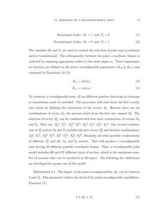 2.1. MODELING OF A RECONFIGURABLE JOINT 13
Rotational Joints : Ri “ 1 and Ti “ 0 (1)
Translational Joints : Ri “ 0 and Ti “ 1 (2)
The variables Ri and Ti are used to control the selection of joint type (rotational
and/or translational). The orthogonality between the joint’s coordinate frames is
achieved by assigning appropriate values to the twist angles αi. Their trigonomet-
ric function are deﬁned as the joint’s reconﬁgurable parameters (KSi & KCi) and
expressed in Equations (3)-(4):
Ksi “ sinpαiq (3)
Kci “ cospαiq (4)
To construct a reconﬁgurable joint, all six diﬀerent positive directions of rotations
or translations must be included. The procedure will start from the ﬁrst coordi-
nate frame by deﬁning the orientation of the vector, Z0. Because there are six
combinations of vector Z0, the process starts from the ﬁrst one, named Z1
0 . The
selection of vector Z1
0 , can be combined with four more orientations of vectors X0
and Y0. They are: X11
0 , Y 11
0 , X12
0 , Y 12
0 , X13
0 , Y 13
0 , X14
0 , Y 14
0 . The second combina-
tion of Z1
0 and its X0 and Y0 includes the new vector Z2
0 and the four combinations:
X21
0 , Y 21
0 , X22
0 , Y 22
0 , X23
0 , Y 23
0 , X24
0 , Y 24
0 . Similarly, all other possible combinations
of diﬀerent Z1
0 and the X0 and Y0 vectors. This will produce a reconﬁgurable
joint having 24 diﬀerent possible coordinate frames. Thus, a reconﬁgurable joint
model includes 6R and 6T diﬀerent types of motion, which is the maximum num-
ber of motions that can be produced in 3D space. The following ﬁve deﬁnitions
are developed for proper use of the model.
Definition 2.1. The degree of the joints reconﬁgurability, RJ can be between
2 and 12. This parameter deﬁnes the level of the joints reconﬁgurable capabilities,
Equation (5).
2 ď Rj ď 12 (5)
 