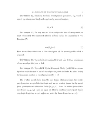 2.1. MODELING OF A RECONFIGURABLE JOINT 14
Definition 2.2. Similarly, the links reconﬁgurable parameter, RL, which is
simply the changeable link length, and can be any real number.
RL P R (6)
Definition 2.3. For any joint to be reconﬁgurable, the following condition
must be satisﬁed: the number of diﬀerent motions should be a minimum of two,
Equation (7).
minpRjq “ 2 (7)
From those three deﬁnitions a clear description of the reconﬁgurable robot is
achieved.
Definition 2.4. The robot is reconﬁgurable if and only if it has a minimum
of one reconﬁgurable joint or link.
Definition 2.5. The n-DOF Global Kinematic Model (n-GKM) is a recon-
ﬁgurable model because it has all reconﬁgurable joints and links. Its joints satisfy
the maximum number of reconﬁgurations pRj “ 12q
The n-GKM model starts from the base frame, which represents the coordi-
nate frame px0, y0, z0q of the ﬁrst joint, and has six possible frames for the second
joint, presented with coordinate frame px1, y1, z1q. From the second joint coordi-
nate frame px1, y1, z1q, there are again six diﬀerent combinations for joint three’s
coordinate frame px2, y2, z2q, and so on, up to the ﬂange frame pxn, yn, znq.
 