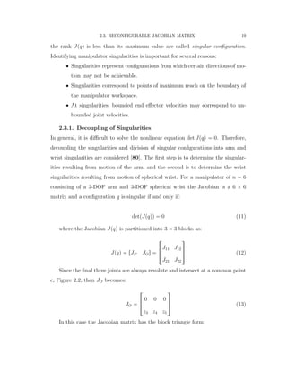 2.3. RECONFIGURABLE JACOBIAN MATRIX 19
the rank Jpqq is less than its maximum value are called singular conﬁguration.
Identifying manipulator singularities is important for several reasons:
‚ Singularities represent conﬁgurations from which certain directions of mo-
tion may not be achievable.
‚ Singularities correspond to points of maximum reach on the boundary of
the manipulator workspace.
‚ At singularities, bounded end eﬀector velocities may correspond to un-
bounded joint velocities.
2.3.1. Decoupling of Singularities
In general, it is diﬃcult to solve the nonlinear equation det Jpqq “ 0. Therefore,
decoupling the singularities and division of singular conﬁgurations into arm and
wrist singularities are considered [80]. The ﬁrst step is to determine the singular-
ities resulting from motion of the arm, and the second is to determine the wrist
singularities resulting from motion of spherical wrist. For a manipulator of n “ 6
consisting of a 3-DOF arm and 3-DOF spherical wrist the Jacobian is a 6 ˆ 6
matrix and a conﬁguration q is singular if and only if:
detpJpqqq “ 0 (11)
where the Jacobian Jpqq is partitioned into 3 ˆ 3 blocks as:
Jpqq “ rJP JOs “
»
—
–
J11 J12
J21 J22
ﬁ
ﬃ
ﬂ (12)
Since the ﬁnal three joints are always revolute and intersect at a common point
c, Figure 2.2, then JO becomes:
JO “
»
—
–
0 0 0
z3 z4 z5
ﬁ
ﬃ
ﬂ (13)
In this case the Jacobian matrix has the block triangle form:
 