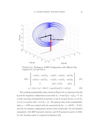 2.4. MANIPULABILITY AND SINGULARITY 22
Figure 2.5. Workspace of RRT Conﬁguration with diﬀerent link
lengths 0.15, 0.3 and 0.45 m.
Jpθq “
»
—
—
—
—
—
–
´a2S1C2 ´ a3S1C23 ´a2S2C1 ´ a3S23C1 a3C1S23
a2C1C2 ` a3C1C23 ´a2S1S2 ´ a3S1S23 a3S1S23
0 a2C2 ` a3C23 a3C23
ﬁ
ﬃ
ﬃ
ﬃ
ﬃ
ﬃ
ﬂ
(17)
µ “ |λ1λ2...λm| “ |det J| “ a2a3|S3|pa2|C2| ` a3|C23|q (18)
The resulting manipulability index, shown in Figure 2.6, is a function of θ2 and
θ3 and the singularity conﬁguration occurs when S3 “ 0 and a2C2 ` a3C23 “ 0. As
a result, two types of singularities are present, at any θ1, for pair pθ2, θ3q: p˘π{2, 0q,
p˘π{2, ˘πq and for all θ3 “ 0 or θ3 “ ˘π. The optimal value of the manipulability
index µ “ 0.079 was resulted with the associated pθ2, θ3q “ p´159.37˝
, ´71.70˝
q
and also the singular conﬁgurations already found analytically. For the Stanford
manipulator with RRT kinematic structure and D–H parameters given in Table
2.4, the Jacobian matrix is computed in Equation (19).
 