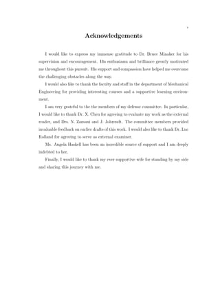 v
Acknowledgements
I would like to express my immense gratitude to Dr. Bruce Minaker for his
supervision and encouragement. His enthusiasm and brilliance greatly motivated
me throughout this pursuit. His support and compassion have helped me overcome
the challenging obstacles along the way.
I would also like to thank the faculty and staﬀ in the department of Mechanical
Engineering for providing interesting courses and a supportive learning environ-
ment.
I am very grateful to the the members of my defense committee. In particular,
I would like to thank Dr. X. Chen for agreeing to evaluate my work as the external
reader, and Drs. N. Zamani and J. Johrendt. The committee members provided
invaluable feedback on earlier drafts of this work. I would also like to thank Dr. Luc
Rolland for agreeing to serve as external examiner.
Ms. Angela Haskell has been an incredible source of support and I am deeply
indebted to her.
Finally, I would like to thank my ever supportive wife for standing by my side
and sharing this journey with me.
 