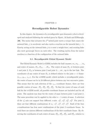 CHAPTER 3
Reconﬁgurable Robot Dynamics
In this chapter, the dynamics of a reconﬁgurable open kinematic robot is devel-
oped and analyzed following the method given by Djuric, Al Saidi and ElMaraghy
[38]. The motor that actuates the jth
hybrid joint exerts a torque that causes the
outward link, j, to accelerate and also exerts a reaction on the inwards link j ´ 1.
Gravity acting on the outward links j to n exert a weight force, and rotating links
also exert gyroscopic forces on each other. The resulting inertia from the motor
exertion is a function of the conﬁguration of the outward links.
3.1. Reconﬁgurable Global Dynamic Model
The Global Dynamic Model (n-GDM) includes the link’s masses, m1, m2, . . . , mn
and center of masses, PC1, PC2, . . . , PCn. The center of mass PC1 is between joint
1 and joint 2, PC2 is between joint 2 and joint 3,..., etc., up to the last link. The
coordinates of any center of mass PCi is deﬁned relative to the joint i ` 1 frame:
(xi`1, yi`1, zi`1). For the n-GDM model, which includes n reconﬁgurable joints,
the center of mass can be in 24 diﬀerent places between any two successive joints.
This means that for each selection of the zi`1 coordinate frames, there are four
possible centers of mass: P1
Ci, P2
Ci, P3
Ci, P4
Ci. To ﬁnd the center of mass of each
link for the n-GDM model, all possible coordinate frames are included and for all
joints. The analysis was done for the center of mass between joint 1 and joint 2.
The same procedure can be applied to the other n ´ 1 center of mass. A selection
of the z1
0 axis can support four diﬀerent x-axis: x11
0 , x12
0 , x13
0 , x14
0 . For joint 2,
there are four diﬀerent combinations of x1: x11
1 , x12
1 , x13
1 , x14
1 . Each of the four
x-combinations has four more combinations of the joint 2 coordinate frame. In
total there are sixteen diﬀerent combinations of the ﬁrst coordinate frame. By ob-
serving the coordinates of each center of mass, P1
C1, P2
C1, P3
C1, and P4
C1, relative to
31
 