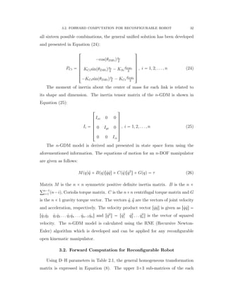 3.2. FORWARD COMPUTATION FOR RECONFIGURABLE ROBOT 32
all sixteen possible combinations, the general uniﬁed solution has been developed
and presented in Equation (24):
PCi “
»
—
—
—
—
—
–
´cospθDHiqai
2
KCisinpθDHiqai
2
´ KSi
dDHi
2
´KCisinpθDHiqai
2
´ KCi
dDHi
2
ﬁ
ﬃ
ﬃ
ﬃ
ﬃ
ﬃ
ﬂ
, i “ 1, 2, . . . , n (24)
The moment of inertia about the center of mass for each link is related to
its shape and dimension. The inertia tensor matrix of the n-GDM is shown in
Equation (25):
Ii “
»
—
—
—
—
—
–
Ixi 0 0
0 Iyi 0
0 0 Izi
ﬁ
ﬃ
ﬃ
ﬃ
ﬃ
ﬃ
ﬂ
, i “ 1, 2, . . . , n (25)
The n-GDM model is derived and presented in state space form using the
aforementioned information. The equations of motion for an n-DOF manipulator
are given as follows:
Mpqq:q ` Bpqqr 9q 9qs ` Cp 9qqr 9q2
s ` Gpqq “ τ (26)
Matrix M is the n ˆ n symmetric positive deﬁnite inertia matrix. B is the n ˆ
řn´1
i“1 pn´iq, Coriolis torque matrix. C is the nˆn centrifugal torque matrix and G
is the n ˆ 1 gravity torque vector. The vectors 9q, :q are the vectors of joint velocity
and acceleration, respectively. The velocity product vector r 9q 9qs is given as r 9q 9qs “
r 9q1 9q2 9q1 9q3 . . . 9q1 9qn . . . 9qn´1 9qns and r 9q2
s “ r 9q2
1 9q2
2 . . . 9q2
ns is the vector of squared
velocity. The n-GDM model is calculated using the RNE (Recursive Newton-
Euler) algorithm which is developed and can be applied for any reconﬁgurable
open kinematic manipulator.
3.2. Forward Computation for Reconﬁgurable Robot
Using D–H parameters in Table 2.1, the general homogeneous transformation
matrix is expressed in Equation (8). The upper 3ˆ3 sub-matrices of the each
 