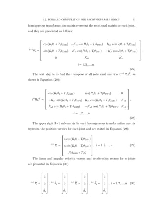 3.2. FORWARD COMPUTATION FOR RECONFIGURABLE ROBOT 33
homogeneous transformation matrix represent the rotational matrix for each joint,
and they are presented as follows:
i´1
Ri “
»
—
—
—
—
—
–
cospRiθi ` TiθDHiq ´Kci sinpRiθi ` TiθDHiq Ksi sinpRiθi ` TiθDHiq
sinpRiθi ` TiθDHiq Kci cospRiθi ` TiθDHiq ´Ksi cospRiθi ` TiθDHiq
0 Ksi Kci
ﬁ
ﬃ
ﬃ
ﬃ
ﬃ
ﬃ
ﬂ
,
i “ 1, 2, ..., n
(27)
The next step is to ﬁnd the transpose of all rotational matrices pi´1
RiqT
, as
shown in Equation (28):
p0
R1qT
“
»
—
—
—
—
—
–
cospR1θ1 ` T1θDH1q sinpR1θ1 ` T1θDH1q 0
´Kc1 sinpR1θ1 ` T1θDH1q Kc1 cospR1θ1 ` T1θDH1q Ks1
Ks1 sinpR1θ1 ` T1θDH1q ´Ks1 cospR1θ1 ` T1θDH1q Kc1
ﬁ
ﬃ
ﬃ
ﬃ
ﬃ
ﬃ
ﬂ
,
i “ 1, 2, ..., n
(28)
The upper right 3ˆ1 sub-matrix for each homogeneous transformation matrix
represent the position vectors for each joint and are stated in Equation (29):
i´1
Pi “
»
—
—
—
—
—
–
aicospRiθi ` TiθDHiq
aisinpRiθi ` TiθDHiq
RidDHi ` Tidi
ﬁ
ﬃ
ﬃ
ﬃ
ﬃ
ﬃ
ﬂ
, i “ 1, 2, ..., n (29)
The linear and angular velocity vectors and acceleration vectors for n joints
are presented in Equation (30):
i´1 9Pi “
»
—
—
—
—
—
–
0
0
9di
ﬁ
ﬃ
ﬃ
ﬃ
ﬃ
ﬃ
ﬂ
, i´1 9θi “
»
—
—
—
—
—
–
0
0
9θi
ﬁ
ﬃ
ﬃ
ﬃ
ﬃ
ﬃ
ﬂ
, i´1 :Pi “
»
—
—
—
—
—
–
0
0
:di
ﬁ
ﬃ
ﬃ
ﬃ
ﬃ
ﬃ
ﬂ
, i´1 :θi “
»
—
—
—
—
—
–
0
0
:θi
ﬁ
ﬃ
ﬃ
ﬃ
ﬃ
ﬃ
ﬂ
, i “ 1, 2, ..., n (30)
 