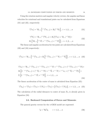 3.3. BACKWARD COMPUTATION OF FORCES AND MOMENTS 34
Using the rotation matrices and angular velocity vectors, the angular and linear
velocities for rotational and translational joints can be calculated from Equations
(31) and (32), respectively:
i
p0
wiq “ i
Ri´1
”
i´1
p0
wi´1q ` Ripi´1 9θiq
ı
, i “ 1, 2, ..., n (31)
i
p0
Viq “ i
Ri´1
i´1
p0
Vi´1q ` Ri ri
p0
wiq ˆ i
Ri´1
i´1
Pis `
Ri
!
i
Ri´1
”
i´1 9Pi ` i´1
p0
wi´1q ˆ i´1
Pi
ı)
, i “ 1, 2, ..., n
(32)
The linear and angular acceleration for two joints are calculated from Equations
(33) and (34) respectively:
i
p0
αiq “ i
Ri´1
!
i´1
p0
αi´1q ` Ri
”
i´1
p0
wi´1q ˆ i´1 9θi ` i´1 :θi
ı)
, i “ 1, 2, ..., n (33)
i
p0
aiq “ i
Ri´1
i´1
p0
ai´1q ` i´1
p0
αi´1q ˆ i´1
Pi ` i´1
p0
wi´1q ˆ pi´1
p0
wi´1q ˆ i´1
Piq`
Ri
”
2 i´1
p0
wi´1q ˆ pi´1 9θi ˆ i´1
Piq ` i´1 :θi ˆ i´1
Pi ` i´1
wi ˆ pi´1 9θi ˆ i´1
Piq
ı
`
Ti
”
2 i´1
p0
wi´1q ˆ i´1 9Pi ` i´1 :Pi
ı
, i “ 1, 2, ..., n
(34)
The linear acceleration of the center of mass is calculated from Equation (35):
i
p0
aciq “ i
p0
aiq ` i
p0
αiq ˆ i
pi
Pciq ` i
p0
wiq ˆ
“i
p0
wiq ˆ i
pi
Pciq
‰
, i “ 1, 2, ..., n (35)
The calculation of the radial distances to center of mass PCi is already given in
Equation (24).
3.3. Backward Computation of Forces and Moments
The general gravity vectors for the n-GKM model are expressed:
i
g “ i
R0
0
g, i “ 1, 2, ..., n (36)
 