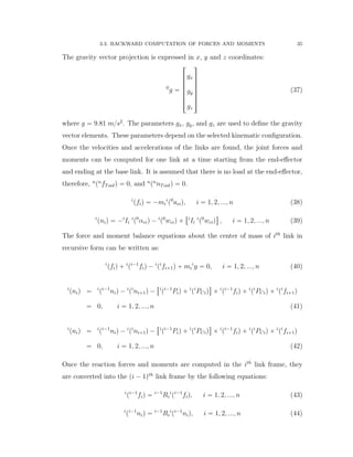 3.3. BACKWARD COMPUTATION OF FORCES AND MOMENTS 35
The gravity vector projection is expressed in x, y and z coordinates:
0
g “
»
—
—
—
—
—
–
gx
gy
gz
ﬁ
ﬃ
ﬃ
ﬃ
ﬃ
ﬃ
ﬂ
(37)
where g “ 9.81 m{s2
. The parameters gx, gy, and gz are used to deﬁne the gravity
vector elements. These parameters depend on the selected kinematic conﬁguration.
Once the velocities and accelerations of the links are found, the joint forces and
moments can be computed for one link at a time starting from the end-eﬀector
and ending at the base link. It is assumed that there is no load at the end-eﬀector,
therefore, n
pn
fToolq “ 0, and n
pn
nToolq “ 0.
i
pfiq “ ´mi
i
p0
aciq, i “ 1, 2, ..., n (38)
i
pniq “ ´i
Ii
i
p0
αciq ´ i
p0
wciq ˆ
“i
Ii
i
p0
wciq
‰
, i “ 1, 2, ..., n (39)
The force and moment balance equations about the center of mass of ith
link in
recursive form can be written as:
i
pfiq ` i
pi´1
fiq ´ i
pi
fi`1q ` mi
i
g “ 0, i “ 1, 2, ..., n (40)
i
pniq “ i
pi´1
niq ´ i
pi
ni`1q ´
“i
pi´1
Piq ` i
pi
PCiq
‰
ˆ i
pi´1
fiq ` i
pi
PCiq ˆ i
pi
fi`1q
“ 0, i “ 1, 2, ..., n (41)
i
pniq “ i
pi´1
niq ´ i
pi
ni`1q ´
“i
pi´1
Piq ` i
pi
PCiq
‰
ˆ i
pi´1
fiq ` i
pi
PCiq ˆ i
pi
fi`1q
“ 0, i “ 1, 2, ..., n (42)
Once the reaction forces and moments are computed in the ith
link frame, they
are converted into the pi ´ 1qth
link frame by the following equations:
i
pi´1
fiq “ i´1
Ri
i
pi´1
fiq, i “ 1, 2, ..., n (43)
i
pi´1
niq “ i´1
Ri
i
pi´1
niq, i “ 1, 2, ..., n (44)
 