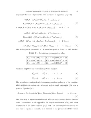 3.3. BACKWARD COMPUTATION OF FORCES AND MOMENTS 37
implement the basic trigonometric rules expressed in Equations (47)-(49):
sinpRiθi ` TiθDHiqcospRi`1θi`1 ` Ti`1θDHpi`1qq`
KCicospRiθi ` TiθDHiqsinpRi`1θi`1 ` Ti`1θDHpi`1qq
“ sinpRiθi ` TiθDHi ` KCiRi`1θi`1 ` Ti`1θDHpi`1qq, i “ 1, 2, ..., n
(47)
cospRiθi ` TiθDHiqcospRi`1θi`1 ` Ti`1θDHpi`1qq`
KCisinpRiθi ` TiθDHiqcospRi`1θi`1 ` Ti`1θDHpi`1qq
“ cospRiθi ` TiθDHi ` KCiRi`1θi`1 ` Ti`1θDHpi`1qq, i “ 1, 2, ..., n
(48)
sin2
pRiθi ` TiθDHiq ` cos2
pRiθi ` TiθDHiq “ 1, i “ 1, 2, ..., n (49)
The reconﬁgurable parameters of the model are given in Table 3.1. This leads to
Table 3.1. Reconﬁguration parameters values
KS1 “ sinp˘900
q “ ˘1 KC1 “ cosp˘1800
, 00
q “ ˘1
KS2 “ sinp˘900
q “ ˘1 KC2 “ cosp˘1800
, 00
q “ ˘1
KS3 “ sinp˘900
q “ ˘1 KC3 “ cosp˘1900
, 00
q “ ˘1
two more simpliﬁcations shown in Equations (50)-(51)
K2
Ci “ 1, K2
Si “ 1, i “ 1, 2, ..., n (50)
K3
Ci “ 1, K3
Si “ 1, i “ 1, 2, ..., n (51)
The second step consists of ordering parameters of each element of the equation,
which will help to continue the calculation without much complexity. The form is
given in Equation (52):
element “ KSiKCiaidisinpRiθi ` TiθDHiqcospRiθi ` TiθDHiq, i “ 1, 2, ..., n
(52)
The third step is separation of elements, which is important for further calcula-
tions. This method is ﬁrst applied to the angular acceleration i
p0
αiqi and linear
acceleration of the center of mass i
p0
aiq, such that these expressions are written
as a sum of separated elements, as a function of the parameters of the vectors
 