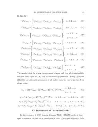 3.4. DEVELOPMENT OF THE 3-GDM MODEL 38
r:qs, r 9q 9qs, r 9q2
s:
i
p0
αiqipαiq “
„
i
p0
αiqipαiq1
i
p0
αiqipαiq2
i
p0
αiqipαiq3

, i “ 1, 2, ..., n (53)
i
p0
αiqipω2
i q “
„
i
p0
αiqipω2
i q1
i
p0
αiqipω2
i q2
i
p0
αiqipω2
i q3

, i “ 1, 2, ..., n (54)
i
p0
αiqipωijq “
„
i
p0
αiqipωijq1
i
p0
αiqipωijq2
i
p0
αiqipωijq3

,
i “ 1, 2, ..., n,
j “ 1, 2, ..., n
(55)
i
p0
αiqip :diq “
„
i
p0
αiqip :diq1
i
p0
αiqip :diq2
i
p0
αiqip :diq3

, i “ 1, 2, ..., n (56)
i
p0
aciqipαiq “
„
i
p0
aciqipαiq1
i
p0
aciqipαiq2
i
p0
aciqipαiq3

, i “ 1, 2, ..., n (57)
i
p0
aciqipω2
i q “
„
i
p0
aciqipω2
i q1
i
p0
aciqipω2
i q2
i
p0
aciqipω2
i q3

, i “ 1, 2, ..., n (58)
i
p0
aciqipωijq “
„
i
p0
aciqipωijq1
i
p0
aciqipωijq2
i
p0
aciqipωijq3

, i “ 1, 2, ..., n (59)
i
p0
aciqip :diq “
„
i
p0
aciqip :diq1
i
p0
aciqip :diq2
i
p0
aciqip :diq3

,
i “ 1, 2, ..., n,
j “ 1, 2, ..., n
(60)
The calculation of the inverse dynamics can be done such that all elements of the
matrices from Equation (26) can be automatically generated. Using Equations
(47)-(60), the automatic generation of all matrix elements can be produced, as
shown below:
mij “ i
pRi´1
i nipαiq ` Ti´1
i fipαiq ` Ti´1
i fip :diqqT i´1
Zi´1,
i “ 1, 2, ..., n,
j “ 1, 2, ..., n
(61)
bij “ i
pRi´1
i nipωijq ` Ti´1
i fipωijqqT i´1
Zi´1, i “ 1, 2, ..., n, j “ 1, 2, ..., n (62)
cij “ i
pRi´1
i nipω2
i q ` Ti´1
i fipω2
i qqT i´1
Zi´1, i “ 1, 2, ..., n, j “ 1, 2, ..., n (63)
gi “ i
pRi´1
i nipGRiq ` Ti´1
i fipGRiqqT i´1
Zi´1, i “ 1, 2, ..., n, j “ 1, 2, ..., n (64)
3.4. Development of the 3-GDM Model
In this section, a 3 DOF General Dynamic Model (3-GDM) model is devel-
oped to represent the ﬁrst three reconﬁgurable joints of any open kinematic chain
 