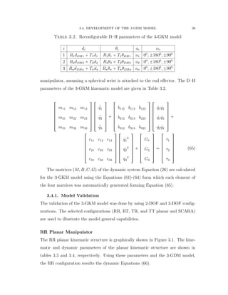 3.4. DEVELOPMENT OF THE 3-GDM MODEL 39
Table 3.2. Reconﬁgurable D–H parameters of the 3-GKM model
i di θi ai αi
1 R1dDH1 ` T1d1 R1θ1 ` T1θDH1 a1 00
, ˘1800
, ˘900
2 R2dDH2 ` T2d2 R2θ2 ` T2θDH2 a2 00
, ˘1800
, ˘900
3 RndDHn ` Tndn Rnθn ` TnθDHn an 00
, ˘1800
, ˘900
manipulator, assuming a spherical wrist is attached to the end eﬀector. The D–H
parameters of the 3-GKM kinematic model are given in Table 3.2.
»
—
—
—
—
—
–
m11 m12 m13
m21 m22 m23
m31 m32 m33
ﬁ
ﬃ
ﬃ
ﬃ
ﬃ
ﬃ
ﬂ
»
—
—
—
—
—
–
:q1
:q2
:q3
ﬁ
ﬃ
ﬃ
ﬃ
ﬃ
ﬃ
ﬂ
`
»
—
—
—
—
—
–
b112 b113 b123
b212 b213 b223
b312 b313 b323
ﬁ
ﬃ
ﬃ
ﬃ
ﬃ
ﬃ
ﬂ
»
—
—
—
—
—
–
9q1 9q2
9q1 9q3
9q2 9q3
ﬁ
ﬃ
ﬃ
ﬃ
ﬃ
ﬃ
ﬂ
`
»
—
—
—
—
—
–
c11 c12 c13
c21 c22 c23
c31 c32 c33
ﬁ
ﬃ
ﬃ
ﬃ
ﬃ
ﬃ
ﬂ
»
—
—
—
—
—
–
9q1
2
9q2
2
9q3
2
ﬁ
ﬃ
ﬃ
ﬃ
ﬃ
ﬃ
ﬂ
`
»
—
—
—
—
—
–
G1
G2
G3
ﬁ
ﬃ
ﬃ
ﬃ
ﬃ
ﬃ
ﬂ
“
»
—
—
—
—
—
–
τ1
τ2
τ3
ﬁ
ﬃ
ﬃ
ﬃ
ﬃ
ﬃ
ﬂ
(65)
The matrices (M, B, C, G) of the dynamic system Equation (26) are calculated
for the 3-GKM model using the Equations (61)-(64) form which each element of
the four matrices was automatically generated forming Equation (65).
3.4.1. Model Validation
The validation of the 3-GKM model was done by using 2-DOF and 3-DOF conﬁg-
urations. The selected conﬁgurations (RR, RT, TR, and TT planar and SCARA)
are used to illustrate the model general capabilities.
RR Planar Manipulator
The RR planar kinematic structure is graphically shown in Figure 3.1. The kine-
matic and dynamic parameters of the planar kinematic structure are shown in
tables 3.3 and 3.4, respectively. Using these parameters and the 3-GDM model,
the RR conﬁguration results the dynamic Equations (66).
 