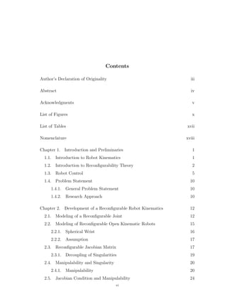 Contents
Author’s Declaration of Originality iii
Abstract iv
Acknowledgments v
List of Figures x
List of Tables xvii
Nomenclature xviii
Chapter 1. Introduction and Preliminaries 1
1.1. Introduction to Robot Kinematics 1
1.2. Introduction to Reconﬁgurability Theory 2
1.3. Robot Control 5
1.4. Problem Statement 10
1.4.1. General Problem Statement 10
1.4.2. Research Approach 10
Chapter 2. Development of a Reconﬁgurable Robot Kinematics 12
2.1. Modeling of a Reconﬁgurable Joint 12
2.2. Modeling of Reconﬁgurable Open Kinematic Robots 15
2.2.1. Spherical Wrist 16
2.2.2. Assumption 17
2.3. Reconﬁgurable Jacobian Matrix 17
2.3.1. Decoupling of Singularities 19
2.4. Manipulability and Singularity 20
2.4.1. Manipulability 20
2.5. Jacobian Condition and Manipulability 24
vi
 