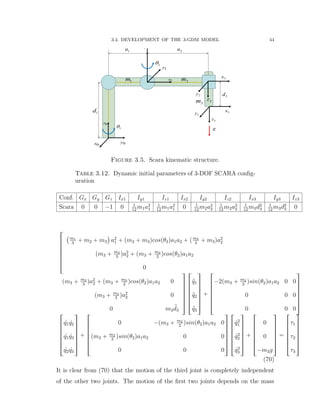 3.4. DEVELOPMENT OF THE 3-GDM MODEL 44
0z
0x 0y
1
1d
1z
1y
2
1a 2a
1x
2z
2y
2x
3d
3z
3y 3x
1m 2m
3m
g
Figure 3.5. Scara kinematic structure.
Table 3.12. Dynamic initial parameters of 3-DOF SCARA conﬁg-
uration
Conf. Gx Gy Gz Ix1 Iy1 Iz1 Ix2 Iy2 Iz2 Ix3 Iy3 Iz3
Scara 0 0 ´1 0 1
12
m1a2
1
1
12
m1a2
1 0 1
12
m2a2
2
1
12
m2a2
2
1
12
m3d2
3
1
12
m3d2
3 0
»
—
—
—
—
—
–
`m1
3
` m2 ` m3
˘
a2
1 ` pm2 ` m3qcospθ2qa1a2 ` pm2
3
` m3qa2
2
pm3 ` m2
3
qa2
2 ` pm3 ` m2
2
qcospθ2qa1a2
0
pm3 ` m2
3
qa2
2 ` pm3 ` m2
2
qcospθ2qa1a2 0
pm3 ` m2
3
qa2
2 0
0 m3
:d3
ﬁ
ﬃ
ﬃ
ﬃ
ﬃ
ﬃ
ﬂ
»
—
—
—
—
—
–
:q1
:q2
:q3
ﬁ
ﬃ
ﬃ
ﬃ
ﬃ
ﬃ
ﬂ
`
»
—
—
—
—
—
–
´2pm3 ` m2
2
qsinpθ2qa1a2 0 0
0 0 0
0 0 0
ﬁ
ﬃ
ﬃ
ﬃ
ﬃ
ﬃ
ﬂ
»
—
—
—
—
—
–
9q1 9q2
9q1 9q3
9q2 9q3
ﬁ
ﬃ
ﬃ
ﬃ
ﬃ
ﬃ
ﬂ
`
»
—
—
—
—
—
–
0 ´pm3 ` m2
2
qsinpθ2qa1a2 0
pm3 ` m2
2
qsinpθ2qa1a2 0 0
0 0 0
ﬁ
ﬃ
ﬃ
ﬃ
ﬃ
ﬃ
ﬂ
»
—
—
—
—
—
–
9q2
1
9q2
2
9q2
3
ﬁ
ﬃ
ﬃ
ﬃ
ﬃ
ﬃ
ﬂ
`
»
—
—
—
—
—
–
0
0
´m3g
ﬁ
ﬃ
ﬃ
ﬃ
ﬃ
ﬃ
ﬂ
“
»
—
—
—
—
—
–
τ1
τ2
τ3
ﬁ
ﬃ
ﬃ
ﬃ
ﬃ
ﬃ
ﬂ
(70)
It is clear from (70) that the motion of the third joint is completely independent
of the other two joints. The motion of the ﬁrst two joints depends on the mass
 