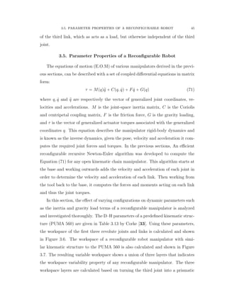 3.5. PARAMETER PROPERTIES OF A RECONFIGURABLE ROBOT 45
of the third link, which as acts as a load, but otherwise independent of the third
joint.
3.5. Parameter Properties of a Reconﬁgurable Robot
The equations of motion (E.O.M) of various manipulators derived in the previ-
ous sections, can be described with a set of coupled diﬀerential equations in matrix
form:
τ “ Mpqq:q ` Cpq, 9qq ` F 9q ` Gpqq (71)
where q, 9q and :q are respectively the vector of generalized joint coordinates, ve-
locities and accelerations. M is the joint-space inertia matrix, C is the Coriolis
and centripetal coupling matrix, F is the friction force, G is the gravity loading,
and τ is the vector of generalized actuator torques associated with the generalized
coordinates q. This equation describes the manipulator rigid-body dynamics and
is known as the inverse dynamics, given the pose, velocity and acceleration it com-
putes the required joint forces and torques. In the previous sections, An eﬃcient
reconﬁgurable recursive Newton-Euler algorithm was developed to compute the
Equation (71) for any open kinematic chain manipulator. This algorithm starts at
the base and working outwards adds the velocity and acceleration of each joint in
order to determine the velocity and acceleration of each link. Then working from
the tool back to the base, it computes the forces and moments acting on each link
and thus the joint torques.
In this section, the eﬀect of varying conﬁgurations on dynamic parameters such
as the inertia and gravity load terms of a reconﬁgurable manipulator is analyzed
and investigated thoroughly. The D–H parameters of a predeﬁned kinematic struc-
ture (PUMA 560) are given in Table 3.13 by Corke [33]. Using these parameters,
the workspace of the ﬁrst three revolute joints and links is calculated and shown
in Figure 3.6. The workspace of a reconﬁgurable robot manipulator with simi-
lar kinematic structure to the PUMA 560 is also calculated and shown in Figure
3.7. The resulting variable workspace shows a union of three layers that indicates
the workspace variability property of any reconﬁgurable manipulator. The three
workspace layers are calculated based on turning the third joint into a prismatic
 