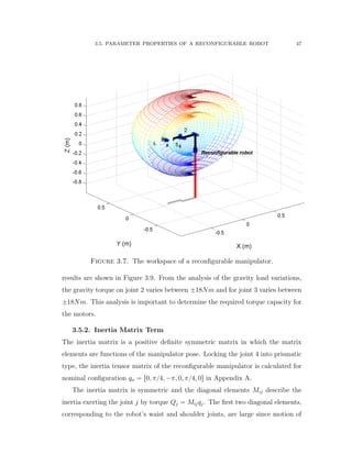 3.5. PARAMETER PROPERTIES OF A RECONFIGURABLE ROBOT 47
Figure 3.7. The workspace of a reconﬁgurable manipulator.
results are shown in Figure 3.9. From the analysis of the gravity load variations,
the gravity torque on joint 2 varies between ˘18Nm and for joint 3 varies between
˘18Nm. This analysis is important to determine the required torque capacity for
the motors.
3.5.2. Inertia Matrix Term
The inertia matrix is a positive deﬁnite symmetric matrix in which the matrix
elements are functions of the manipulator pose. Locking the joint 4 into prismatic
type, the inertia tensor matrix of the reconﬁgurable manipulator is calculated for
nominal conﬁguration qn “ r0, π{4, ´π, 0, π{4, 0s in Appendix A.
The inertia matrix is symmetric and the diagonal elements Mij describe the
inertia exerting the joint j by torque Qj “ Mijqj. The ﬁrst two diagonal elements,
corresponding to the robot’s waist and shoulder joints, are large since motion of
 
