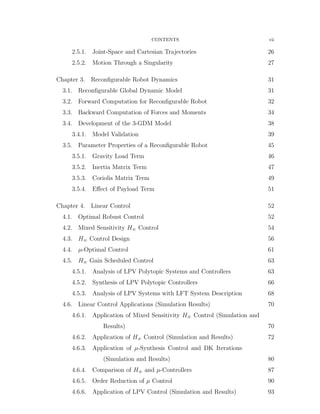 CONTENTS vii
2.5.1. Joint-Space and Cartesian Trajectories 26
2.5.2. Motion Through a Singularity 27
Chapter 3. Reconﬁgurable Robot Dynamics 31
3.1. Reconﬁgurable Global Dynamic Model 31
3.2. Forward Computation for Reconﬁgurable Robot 32
3.3. Backward Computation of Forces and Moments 34
3.4. Development of the 3-GDM Model 38
3.4.1. Model Validation 39
3.5. Parameter Properties of a Reconﬁgurable Robot 45
3.5.1. Gravity Load Term 46
3.5.2. Inertia Matrix Term 47
3.5.3. Coriolis Matrix Term 49
3.5.4. Eﬀect of Payload Term 51
Chapter 4. Linear Control 52
4.1. Optimal Robust Control 52
4.2. Mixed Sensitivity H8 Control 54
4.3. H8 Control Design 56
4.4. µ-Optimal Control 61
4.5. H8 Gain Scheduled Control 63
4.5.1. Analysis of LPV Polytopic Systems and Controllers 63
4.5.2. Synthesis of LPV Polytopic Controllers 66
4.5.3. Analysis of LPV Systems with LFT System Description 68
4.6. Linear Control Applications (Simulation Results) 70
4.6.1. Application of Mixed Sensitivity H8 Control (Simulation and
Results) 70
4.6.2. Application of H8 Control (Simulation and Results) 72
4.6.3. Application of µ-Synthesis Control and DK Iterations
(Simulation and Results) 80
4.6.4. Comparison of H8 and µ-Controllers 87
4.6.5. Order Reduction of µ Control 90
4.6.6. Application of LPV Control (Simulation and Results) 93
 