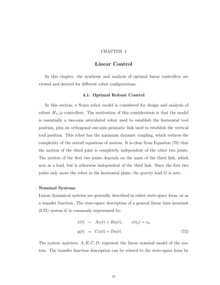 CHAPTER 4
Linear Control
In this chapter, the synthesis and analysis of optimal linear controllers are
viewed and derived for diﬀerent robot conﬁgurations.
4.1. Optimal Robust Control
In this section, a Scara robot model is considered for design and analysis of
robust H8{µ controllers. The motivation of this consideration is that the model
is essentially a two-axis articulated robot used to establish the horizontal tool
position, plus an orthogonal one-axis prismatic link used to establish the vertical
tool position. This robot has the minimum dynamic coupling, which reduces the
complexity of the overall equations of motion. It is clear from Equation (70) that
the motion of the third joint is completely independent of the other two joints.
The motion of the ﬁrst two joints depends on the mass of the third link, which
acts as a load, but is otherwise independent of the third link. Since the ﬁrst two
joints only move the robot in the horizontal plane, the gravity load G is zero.
Nominal Systems
Linear dynamical systems are generally described in either state-space form, or as
a transfer function. The state-space description of a general linear time invariant
(LTI) system G is commonly represented by:
9xptq “ Axptq ` Buptq, xpt0q “ x0
yptq “ Cxptq ` Duptq (72)
The system matrices, A, B, C, D, represent the linear nominal model of the sys-
tem. The transfer function description can be related to the state-space form by
52
 