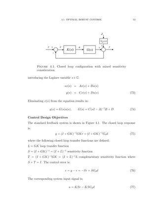 4.1. OPTIMAL ROBUST CONTROL 53
e u yr


( )G s
( )dG s
d


( )K s
Figure 4.1. Closed loop conﬁguration with mixed sensitivity
consideration.
introducing the Laplace variable s P C:
sxpsq “ Axpsq ` Bupsq
ypsq “ Cxpsq ` Dupsq (73)
Eliminating xpsq from the equation results in:
ypsq “ Gpsqupsq, Gpsq “ CpsI ´ Aq´1
B ` D (74)
Control Design Objectives
The standard feedback system is shown in Figure 4.1. The closed loop response
is:
y “ pI ` GKq´1
GKr ` pI ` GKq´1
Gdd (75)
where the following closed loop transfer functions are deﬁned:
L “ GK loop transfer function
S “ pI ` GKq´1
“ pI ` Lq´1
sensitivity function
T “ pI ` GKq´1
GK “ pI ` Lq´1
L complementary sensitivity function where
S ` T “ I. The control error is:
e “ y ´ r “ ´Sr ` SGdd (76)
The corresponding system input signal is;
u “ KSr ´ KSGdd (77)
 
