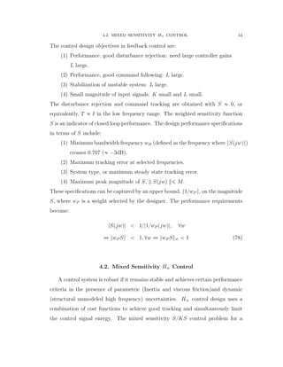 4.2. MIXED SENSITIVITY H8 CONTROL 54
The control design objectives in feedback control are:
(1) Performance, good disturbance rejection: need large controller gains
L large.
(2) Performance, good command following: L large.
(3) Stabilization of unstable system: L large.
(4) Small magnitude of input signals: K small and L small.
The disturbance rejection and command tracking are obtained with S « 0, or
equivalently, T « I in the low frequency range. The weighted sensitivity function
S is an indicator of closed loop performance. The design performance speciﬁcations
in terms of S include:
(1) Minimum bandwidth frequency wB (deﬁned as the frequency where }Spjwq})
crosses 0.707 (« ´3dB).
(2) Maximum tracking error at selected frequencies.
(3) System type, or maximum steady state tracking error.
(4) Maximum peak magnitude of S, Spjwq ď M.
These speciﬁcations can be captured by an upper bound, }1{wP }, on the magnitude
S, where wP is a weight selected by the designer. The performance requirements
become:
|Spjwq| ă 1{|1{wP pjwq|, @w
ô }wP S} ă 1, @w ô }wP S}8 ă 1 (78)
4.2. Mixed Sensitivity H8 Control
A control system is robust if it remains stable and achieves certain performance
criteria in the presence of parametric (Inertia and viscous friction)and dynamic
(structural unmodeled high frequency) uncertainties. H8 control design uses a
combination of cost functions to achieve good tracking and simultaneously limit
the control signal energy. The mixed sensitivity S{KS control problem for a
 
