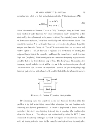 4.2. MIXED SENSITIVITY H8 CONTROL 55
reconﬁgurable robot is to ﬁnd a stabilizing controller K that minimizes [75]:
min
Kstabilizing
›
›
›
›
›
›
›
pI ` GKq´1
KpI ` GKq´1
›
›
›
›
›
›
›
8
(79)
where the sensitivity function S “ pI ` GKq´1
is shaped along with the closed
loop function transfer function KS. This cost function can be interpreted as the
design objectives of nominal performance (without Uncertainties), good tracking
or disturbance rejection, and robust stabilizing with additive uncertainties. The
sensitivity function S is the transfer function between the disturbance d and the
output y as shown in Figure 4.1. The KS is the transfer function between d and
control signal u. The KS function is regarded as a mechanism for limiting the
gain and bandwidth of the controller, and hence the control energy used. A scalar
high pass (weighting) ﬁlter is designed with a crossover frequency approximately
equal to that of the desired closed loop system. The disturbance d is usually a low
frequency signal, and therefore it will be rejected if the maximum singular value of
S is made small over the same low frequencies. A scalar low pass ﬁlter (weighting)
function wp is selected with a bandwidth equal to that of the disturbance frequency.
yu
w z
( )K s
( )P s
Figure 4.2. General H8 control conﬁguration.
By combining these two objectives in one cost function Equation (79), the
problem is to ﬁnd a stabilizing control that minimizes this cost function while
achieving the required performance. In order to implement a uniﬁed solution
procedure, the above cost function is recast into a standard H8 conﬁguration
shown in Figure 4.2. The solution can be obtained by using the LFT (Linear
Fractional Transform) technique, in which the signals are classiﬁed into sets of
external inputs, outputs, input to the controller and output from the controller.
 