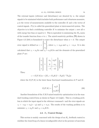4.3. H8 CONTROL DESIGN 56
The external inputs (reference and disturbance) are denoted by w, the output
signals to be minimized which includes both performance and robustness measures,
y is the vector of measurements available to the controller K and u the vector of
control signals. Ppsq is called the generalized plant or interconnected system. The
objective is to ﬁnd a stabilizing controller K to minimize the output z over all w
with energy less than or equal to 1. This is equivalent to minimizing the H8-norm
of the transfer function from w to z. The mixed sensitivity problem [75] shown in
Figure 4.3 (left) is formulated to reject the disturbance when w “ d. The output
error signal is deﬁned as z “
»
—
–
z1
z2
ﬁ
ﬃ
ﬂ, where z1 “ wpy and z2 “ ´wuu. It is also
calculated that z1 “ wpSw and z2 “ wuKSw and the elements of the generalized
plant P are:
»
—
—
—
—
—
–
z1
z2
v
ﬁ
ﬃ
ﬃ
ﬃ
ﬃ
ﬃ
ﬂ
“
»
—
—
—
—
—
–
wp wpG
0 ´wu
´I ´G
ﬁ
ﬃ
ﬃ
ﬃ
ﬃ
ﬃ
ﬂ
»
—
–
w
u
ﬁ
ﬃ
ﬂ
Then:
z “ FlpP, Kqw “ rP11 ` P12KpI ´ P22Kq´1
P21sw
where the FlpP, Kq is the lower linear fractional transformation of P and K:
FlpP, Kq “
»
—
–
wpS
wuKS
ﬁ
ﬃ
ﬂ (80)
Another formulation of the S{KS mixed sensitivity optimization is in the stan-
dard tracking control form as shown in Figure 4.3 (right). This is a tracking prob-
lem in which the input signal is the reference command r and the error signals are
z1 “ ´wpe “ wppr ´ yq and z2 “ wuu. The results of the tracking problem is to
minimize z1 “ wpSr and z2 “ wuKSr.
4.3. H8 Control Design
This section is mainly concerned with the design of an H8 feedback control to
stabilize the closed loop of a linear reconﬁgurable robot in the presence of uncertain
 