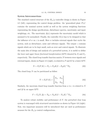 4.3. H8 CONTROL DESIGN 59
System Interconnections
The standard control structure of the H8{µ controller design is shown in Figure
4.5 (left), representing the control design problem: the ’generalized plant Ppsq’
contains the nominal system model as well as the system weighting functions
representing the design speciﬁcations, disturbance spectra, uncertainty and input
weightings, etc. The uncertainty ∆psq represents the uncertainty model which is
assumed to be normalized. Finally, the controller Kpsq has to be designed so that
the inﬂuence of w on z is small. Here w includes external signals that excite the
system, such as disturbance, noise and reference signals. The output z contains
signals which are to be kept small, such as error and control signals. To illustrate
the main idea of design and analysis of a perturbed system, it is useful to deﬁne
the lower and upper linear fractional transformation (LFT) denoted by Fl and Fu,
respectively. The closed loop transfer function matrix N between error signals and
external inputs, shown in Figure 4.5 (right), is related to P and K by a lower LFT:
N “ FlpP, Kq “ P11 ` P12KpI ´ P22Kq´1
P21 (82)
The closed loop N can be partitioned as follow:
N “ FlpP, Kq “
»
—
–
N11 N12
N21 N22
ﬁ
ﬃ
ﬂ (83)
Similarly, the uncertain closed loop transfer function from w to z is related to N
and ∆ by an upper LFT:
F “ FupN, ∆q “ N22 ` N21KpI ´ N11Kq´1
N12 (84)
To analyze robust stability and performance of F, the perturbed close loop
system is rearranged with structured uncertainties as shown in Figure 4.6 (right).
Now, two important measures will be introduced that are used as performance
measure for the H8{µ control conﬁgurations.
 