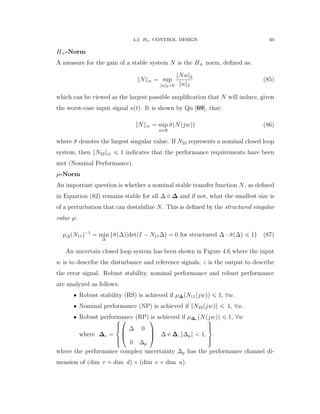 4.3. H8 CONTROL DESIGN 60
H8-Norm
A measure for the gain of a stable system N is the H8 norm, deﬁned as:
}N}8 “ sup
}u}2ą0
}Nu}2
}u}2
(85)
which can be viewed as the largest possible ampliﬁcation that N will induce, given
the worst-case input signal uptq. It is shown by Qu [69], that:
}N}8 “ sup
wPR
¯σpNpjwqq (86)
where ¯σ denotes the largest singular value. If N22 represents a nominal closed loop
system, then }N22}8 ď 1 indicates that the performance requirements have been
met (Nominal Performance).
µ-Norm
An important question is whether a nominal stable transfer function N, as deﬁned
in Equation (82) remains stable for all ∆ P ∆ and if not, what the smallest size is
of a perturbation that can destabilize N. This is deﬁned by the structured singular
value µ:
µ∆pN11q´1
“ min
∆
t¯σp∆q|detpI ´ N11∆q “ 0 for structured ∆ : ¯σp∆q ď 1u (87)
An uncertain closed loop system has been shown in Figure 4.6 where the input
w is to describe the disturbance and reference signals, z is the output to describe
the error signal. Robust stability, nominal performance and robust performance
are analyzed as follows:
‚ Robust stability (RS) is achieved if µ∆pN11pjwqq ď 1, @w.
‚ Nominal performance (NP) is achieved if }N22pjwq} ď 1, @w.
‚ Robust performance (RP) is achieved if µ∆e pNpjwqq ď 1, @w
where ∆e “
$
’&
’%
¨
˚
˝
∆ 0
0 ∆p
˛
‹
‚ ∆ P ∆∆∆, }∆p} ă 1,
,
/.
/-
.
where the performance complex uncertainty ∆p has the performance channel di-
mension of pdim r ` dim dq ˆ pdim e ` dim uq.
 