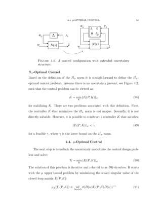 4.4. µ-OPTIMAL CONTROL 61
w z
y
u
0
0 p
 
   
( )N s( )N s
 yu
w z
Figure 4.6. A control conﬁguration with extended uncertainty
structure.
H8-Optimal Control
Based on the deﬁnition of the H8 norm it is straightforward to deﬁne the H8-
optimal control problem. Assume there is no uncertainty present, see Figure 4.2,
such that the control problem can be viewed as:
K “ min
K
}FlpP, Kq}8 (88)
for stabilizing K. There are two problems associated with this deﬁnition. First,
the controller K that minimizes the H8 norm is not unique. Secondly, it is not
directly solvable. However, it is possible to construct a controller K that satisﬁes:
}FlpP, Kq}8 ă γ (89)
for a feasible γ, where γ is the lower bound on the H8 norm.
4.4. µ-Optimal Control
The next step is to include the uncertainty model into the control design prob-
lem and solve:
K “ min
K
}FlpP, Kq}µ (90)
The solution of this problem is iterative and referred to as DK-iteration. It starts
with the µ upper bound problem by minimizing the scaled singular value of the
closed loop matrix FlpP, Kq:
µ∆pFlpP, Kqq ď inf
DpwqPD
¯σpDpwqFlpP, KqDpwqq´1
(91)
 