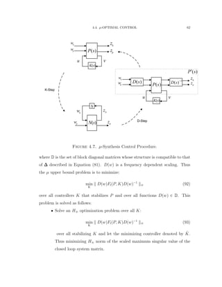 4.4. µ-OPTIMAL CONTROL 62
K-Step
D-Step
( )P s
u
p
zp
w

w 
z
( )P s
v
1
( )D s 
( )D s

p
zp
w

w 
z
( )N s
( )K s
( )P s
( )K s
u
p
zp
w

w 
z
v
Figure 4.7. µ-Synthesis Control Procedure.
where D is the set of block diagonal matrices whose structure is compatible to that
of ∆∆∆ described in Equation (81). Dpwq is a frequency dependent scaling. Thus
the µ upper bound problem is to minimize:
min
K
DpwqFlpP, KqDpwq´1
8 (92)
over all controllers K that stabilizes P and over all functions Dpwq P D. This
problem is solved as follows:
‚ Solve an H8 optimization problem over all K:
min
K
DpwqFlpP, KqDpwq´1
8 (93)
over all stabilizing K and let the minimizing controller denoted by ˆK.
Thus minimizing H8 norm of the scaled maximum singular value of the
closed loop system matrix.
 
