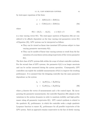4.5. H8 GAIN SCHEDULED CONTROL 64
by state-space equations of the form:
9x “ Apθptqqxptq ` Bpθptqqu
y “ Cpθptqqxptq ` Dpθptqqu (94)
where
θptq “ pθ1ptq, ¨ ¨ ¨ , θnptqq, a ď θiptq ď b (95)
is a time varying vector θptq. The state-space matrices of Equation (94) are con-
sidered to be aﬃnely dependent on the time varying real parameters vector θptq
of Equation (95). LPV systems can be interpreted as follows:
‚ They can be viewed as linear time invariant LTI systems subject to time
varying parameter uncertainty θptq.
‚ They can be models of linear time varying systems or result from the lin-
earization of a non-linear system along trajectories of the vector parameter
θptq.
The ﬁrst class of LPV systems falls within the scope of robust controller synthesis.
For the second class of LPV systems, the parameter θiptq is no longer uncertain
and can be on-line measured during the system operation. Consequently, LPV
controllers can exploit the available measurements of θiptq to improve the resulting
performance. It is assumed that the designing controller has the same parameter
dependence as the system:
9xk “ Akpθptqqxk ` Bkpθptqqy
u “ Ckpθptqqxk ` Dkpθptqqy (96)
where y denotes the vector of measurements and u the control input. By incor-
porating the parameter measurements, the controller Equation (96) adjusts to the
variations in the system dynamics in order to maintain stability and high perfor-
mance along all parameter trajectories θptq. LPV control synthesis is related to
the quadratic H8 performance, in which the controller seeks a single quadratic
Lyapunov function to ensure H8 performance for all possible trajectories of the
LPV system. Such an approach remains conservative in the face of slowly varying
 