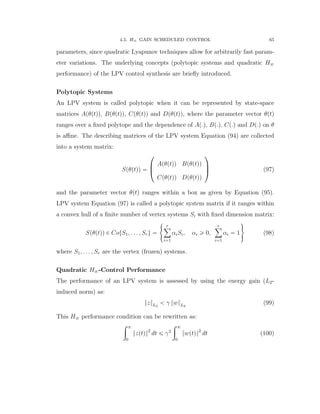 4.5. H8 GAIN SCHEDULED CONTROL 65
parameters, since quadratic Lyapunov techniques allow for arbitrarily fast param-
eter variations. The underlying concepts (polytopic systems and quadratic H8
performance) of the LPV control synthesis are brieﬂy introduced.
Polytopic Systems
An LPV system is called polytopic when it can be represented by state-space
matrices Apθptqq, Bpθptqq, Cpθptqq and Dpθptqq, where the parameter vector θptq
ranges over a ﬁxed polytope and the dependence of Ap.q, Bp.q, Cp.q and Dp.q on θ
is aﬃne. The describing matrices of the LPV system Equation (94) are collected
into a system matrix:
Spθptqq “
¨
˚
˝
Apθptqq Bpθptqq
Cpθptqq Dpθptqq
˛
‹
‚ (97)
and the parameter vector θptq ranges within a box as given by Equation (95).
LPV system Equation (97) is called a polytopic system matrix if it ranges within
a convex hull of a ﬁnite number of vertex systems Si with ﬁxed dimension matrix:
Spθptqq P CotS1, . . . , Sru “
#
rÿ
i“1
αiSi, αi ě 0,
rÿ
i“1
αi “ 1
+
(98)
where S1, . . . , Sr are the vertex (frozen) systems.
Quadratic H8-Control Performance
The performance of an LPV system is assessed by using the energy gain (L2-
induced norm) as:
}z}L2
ă γ }w}L2
(99)
This H8 performance condition can be rewritten as:
ż 8
0
}zptq}2
dt ď γ2
ż 8
0
}wptq}2
dt (100)
 