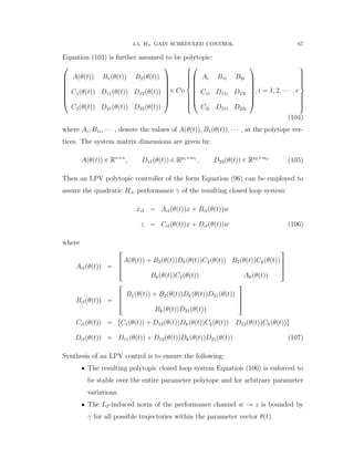 4.5. H8 GAIN SCHEDULED CONTROL 67
Equation (103) is further assumed to be polytopic:
¨
˚
˚
˚
˚
˚
˝
Apθptqq B1pθptqq B2pθptqq
C1pθptqq D11pθptqq D12pθptqq
C2pθptqq D21pθptqq D22pθptqq
˛
‹
‹
‹
‹
‹
‚
P Co
$
’’’’’&
’’’’’%
¨
˚
˚
˚
˚
˚
˝
Ai B1i B2i
C1i D11i D12i
C2i D21i D22i
˛
‹
‹
‹
‹
‹
‚
, i “ 1, 2, ¨ ¨ ¨ , r
,
/////.
/////-
(104)
where Ai, B1i, ¨ ¨ ¨ , denote the values of Apθptqq, B1pθptqq, ¨ ¨ ¨ , at the polytope ver-
tices. The system matrix dimensions are given by:
Apθptqq P Rnˆn
, D11pθptqq P Rp1ˆm1
, D22pθptqq P Rp2ˆm2
(105)
Then an LPV polytopic controller of the form Equation (96) can be employed to
assure the quadratic H8 performance γ of the resulting closed loop system:
9xcl “ Aclpθptqqx ` Bclpθptqqw
z “ Cclpθptqqx ` Dclpθptqqw (106)
where
Aclpθptqq “
»
—
–
Apθptqq ` B2pθptqqDkpθptqqC2pθptqq B2pθptqqCkpθptqq
BkpθptqqC2pθptqq Akpθptqq
ﬁ
ﬃ
ﬂ
Bclpθptqq “
»
—
–
B1pθptqq ` B2pθptqqDkpθptqqD21pθptqq
BkpθptqqD21pθptqq
ﬁ
ﬃ
ﬂ
Cclpθptqq “ rC1pθptqq ` D12pθptqqDkpθptqqC2pθptqq D12pθptqqCkpθptqqs
Dclpθptqq “ D11pθptqq ` D12pθptqqDkpθptqqD21pθptqq (107)
Synthesis of an LPV control is to ensure the following:
‚ The resulting polytopic closed loop system Equation (106) is enforced to
be stable over the entire parameter polytope and for arbitrary parameter
variations.
‚ The L2-induced norm of the performance channel w Ñ z is bounded by
γ for all possible trajectories within the parameter vector θptq.
 