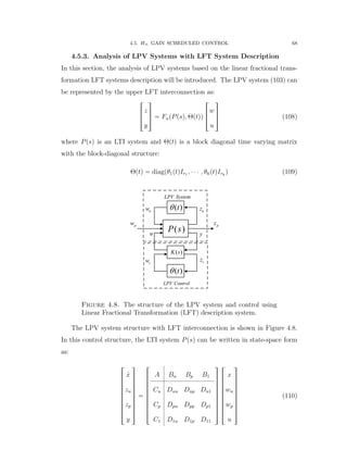 4.5. H8 GAIN SCHEDULED CONTROL 68
4.5.3. Analysis of LPV Systems with LFT System Description
In this section, the analysis of LPV systems based on the linear fractional trans-
formation LFT systems description will be introduced. The LPV system (103) can
be represented by the upper LFT interconnection as:
»
—
–
z
y
ﬁ
ﬃ
ﬂ “ FupPpsq, Θptqq
»
—
–
w
u
ﬁ
ﬃ
ﬂ (108)
where Ppsq is an LTI system and Θptq is a block diagonal time varying matrix
with the block-diagonal structure:
Θptq “ diagpθ1ptqIr1 , ¨ ¨ ¨ , θkptqIrk
q (109)
u
( )t
( )P s
( )K s
( )t
pz
y
pw
uw uz
cw cz
LPV System
LPV Control
Figure 4.8. The structure of the LPV system and control using
Linear Fractional Transformation (LFT) description system.
The LPV system structure with LFT interconnection is shown in Figure 4.8.
In this control structure, the LTI system Ppsq can be written in state-space form
as:
»
—
—
—
—
—
—
—
—
–
9x
zu
zp
y
ﬁ
ﬃ
ﬃ
ﬃ
ﬃ
ﬃ
ﬃ
ﬃ
ﬃ
ﬂ
“
»
—
—
—
—
—
—
—
—
–
A Bu Bp B1
Cu Duu Dup Du1
Cp Dpu Dpp Dp1
C1 D1u D1p D11
ﬁ
ﬃ
ﬃ
ﬃ
ﬃ
ﬃ
ﬃ
ﬃ
ﬃ
ﬂ
»
—
—
—
—
—
—
—
—
–
x
wu
wp
u
ﬁ
ﬃ
ﬃ
ﬃ
ﬃ
ﬃ
ﬃ
ﬃ
ﬃ
ﬂ
(110)
 