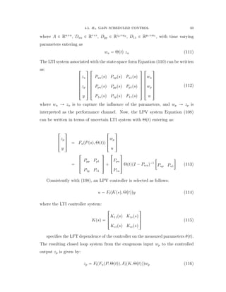 4.5. H8 GAIN SCHEDULED CONTROL 69
where A P Rnˆn
, Duu P Rrˆr
, Dpp P Rzpˆwp
, D11 P Rp1ˆm1
, with time varying
parameters entering as
wu “ Θptq zu (111)
The LTI system associated with the state-space form Equation (110) can be written
as: »
—
—
—
—
—
–
zu
zp
y
ﬁ
ﬃ
ﬃ
ﬃ
ﬃ
ﬃ
ﬂ
»
—
—
—
—
—
–
Puupsq Puppsq Pu1psq
Ppupsq Ppppsq Pp1psq
P1upsq P1ppsq P11psq
ﬁ
ﬃ
ﬃ
ﬃ
ﬃ
ﬃ
ﬂ
»
—
—
—
—
—
–
wu
wp
u
ﬁ
ﬃ
ﬃ
ﬃ
ﬃ
ﬃ
ﬂ
(112)
where wu Ñ zu is to capture the inﬂuence of the parameters, and wp Ñ zp is
interpreted as the performance channel. Now, the LPV system Equation (108)
can be written in terms of uncertain LTI system with Θptq entering as:
»
—
–
zp
y
ﬁ
ﬃ
ﬂ “ FupPpsq, Θptqq
»
—
–
wp
u
ﬁ
ﬃ
ﬂ
“
»
—
–
Ppp Pp1
P1p P11
ﬁ
ﬃ
ﬂ `
»
—
–
Ppu
P1u
ﬁ
ﬃ
ﬂ ΘptqpI ´ Pu uq´1
„
Pup Pu1

(113)
Consistently with (108), an LPV controller is selected as follows:
u “ FlpKpsq, Θptqqy (114)
where the LTI controller system:
Kpsq “
»
—
–
K11psq K1cpsq
Kc1psq Kccpsq
ﬁ
ﬃ
ﬂ (115)
speciﬁes the LFT dependence of the controller on the measured parameters θptq.
The resulting closed loop system from the exogenous input wp to the controlled
output zp is given by:
zp “ FlpFupP, Θptqq, FlpK, Θptqqqwp (116)
 