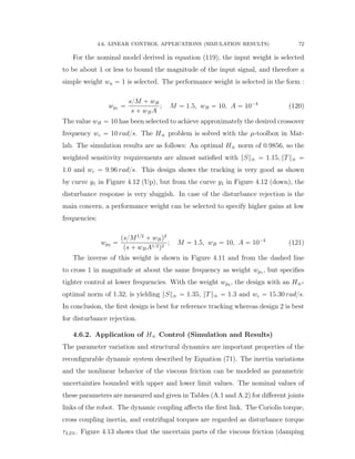 4.6. LINEAR CONTROL APPLICATIONS (SIMULATION RESULTS) 72
For the nominal model derived in equation (119), the input weight is selected
to be about 1 or less to bound the magnitude of the input signal, and therefore a
simple weight wu “ 1 is selected. The performance weight is selected in the form :
wp1 “
s{M ` wB
s ` wBA
; M “ 1.5, wB “ 10, A “ 10´4
(120)
The value wB “ 10 has been selected to achieve approximately the desired crossover
frequency wc “ 10 rad{s. The H8 problem is solved with the µ-toolbox in Mat-
lab. The simulation results are as follows: An optimal H8 norm of 0.9856, so the
weighted sensitivity requirements are almost satisﬁed with }S}8 “ 1.15, }T}8 “
1.0 and wc “ 9.96 rad{s. This design shows the tracking is very good as shown
by curve y1 in Figure 4.12 (Up), but from the curve y1 in Figure 4.12 (down), the
disturbance response is very sluggish. In case of the disturbance rejection is the
main concern, a performance weight can be selected to specify higher gains at low
frequencies:
wp2 “
ps{M1{2
` wBq2
ps ` wBA1{2q2
; M “ 1.5, wB “ 10, A “ 10´4
(121)
The inverse of this weight is shown in Figure 4.11 and from the dashed line
to cross 1 in magnitude at about the same frequency as weight wp1 , but speciﬁes
tighter control at lower frequencies. With the weight wp2 , the design with an H8-
optimal norm of 1.32, is yielding }S}8 “ 1.35, }T}8 “ 1.3 and wc “ 15.30 rad{s.
In conclusion, the ﬁrst design is best for reference tracking whereas design 2 is best
for disturbance rejection.
4.6.2. Application of H8 Control (Simulation and Results)
The parameter variation and structural dynamics are important properties of the
reconﬁgurable dynamic system described by Equation (71). The inertia variations
and the nonlinear behavior of the viscous friction can be modeled as parametric
uncertainties bounded with upper and lower limit values. The nominal values of
these parameters are measured and given in Tables (A.1 and A.2) for diﬀerent joints
links of the robot. The dynamic coupling aﬀects the ﬁrst link. The Coriolis torque,
cross coupling inertia, and centrifugal torques are regarded as disturbance torque
τLD1. Figure 4.13 shows that the uncertain parts of the viscous friction (damping
 