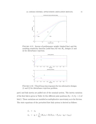 4.6. LINEAR CONTROL APPLICATIONS (SIMULATION RESULTS) 73
10
−2
10
−1
10
0
10
1
10
2
10
−4
10
−3
10
−2
10
−1
10
0
10
1
Frequency (rad/s)
Magnitude
Sensitivity and Inverse of performance weight
1 / Wp1 1 / Wp2
S1 S2
Figure 4.11. Inverse of performance weight (dashed line) and the
resulting sensitivity function (solid line) for two H8 designs (1 and
2) for disturbance rejection.
0 0.1 0.2 0.3 0.4 0.5 0.6 0.7 0.8 0.9 1
0
0.5
1
1.5
Time (sec)
y
y2
y1
Tracking response
0 0.1 0.2 0.3 0.4 0.5 0.6 0.7 0.8 0.9 1
0
0.5
1
1.5
Time (sec)
y
Disturbance response
y2
y
1
Figure 4.12. Closed loop step responses for two alternative designs
(1 and 2) for disturbance rejection problem.
part) and link inertia are pulled out of the nominal system. The inertia variation
of the ﬁrst link is given in Table A.3 for diﬀerent joint positions (θ2 “ 0, θ2 “ π) of
link 2. These variations are modeled as multiplicative uncertainty as is the friction.
The state equations of the perturbed ﬁrst link system is derived as follows:
9x1 “ x2
9x2 “ q1 `
1
JL1
pKsx3 ` DsN1x4 ´ Fv1x2 ´ q2 ` τDL1q
 