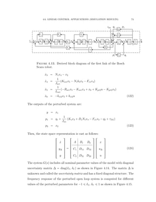 4.6. LINEAR CONTROL APPLICATIONS (SIMULATION RESULTS) 74
1m
K
1m
K
1
1
LJ
1
s
1
s
vLF1vF
1-
+
--
--
+++1U
11/ LJ
1F
12i
K 1
s
12p
K
+
-
1m
R
1
1L
1
s
-
1
1
m
J
1
s 1
N
1
N
1
s sK
sD
+ +
+
++
1LD
+
+
1p
2p
1q
2q
5x6x 4x 3x
2x
6x 5x 4x 3x 2x
Figure 4.13. Derived block diagram of the ﬁrst link of the Bosch
Scara robot.
9x3 “ N1x4 ´ x2
9x4 “
1
Jm1
pKm1x5 ´ N1k5x3 ´ Fv1x4q
9x5 “
1
Lm1
p´Rm1x5 ´ Km1x4 ` x6 ` Kp12u ´ Kp12x5q
9x6 “ ´ki12x5 ` ki12u (122)
The outputs of the perturbed system are:
y “ x1
p1 “ q1 `
1
JL1
pKsx3 ` DsN1x4 ´ Fv1x2 ´ q2 ` τDLq
p2 “ x2 (123)
Then, the state space representation is cast as follows:
»
—
—
—
—
—
–
9x
y∆
y
ﬁ
ﬃ
ﬃ
ﬃ
ﬃ
ﬃ
ﬂ
“
»
—
—
—
—
—
–
A B1 B2
C1 D11 D12
C2 D21 D22
ﬁ
ﬃ
ﬃ
ﬃ
ﬃ
ﬃ
ﬂ
»
—
—
—
—
—
–
x
u∆
u
ﬁ
ﬃ
ﬃ
ﬃ
ﬃ
ﬃ
ﬂ
(124)
The system Gpsq includes all nominal parameter values of the model with diagonal
uncertainty matrix ∆ “ diagpδJ , δV q as shown in Figure 4.14. The matrix ∆ is
unknown and called the uncertainty matrix and has a ﬁxed diagonal structure. The
frequency response of the perturbed open loop system is computed for diﬀerent
values of the perturbed parameters for ´1 ď δJ , δV ď 1 as shown in Figure 4.15.
 