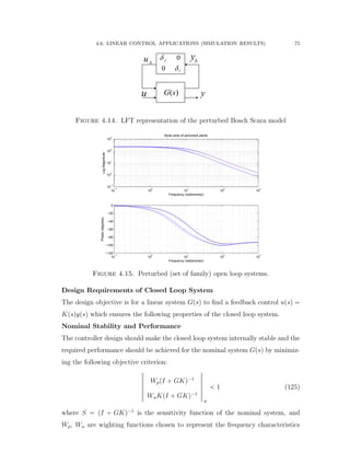 4.6. LINEAR CONTROL APPLICATIONS (SIMULATION RESULTS) 75
u y

u 
y0
0
J
V


( )G s
Figure 4.14. LFT representation of the perturbed Bosch Scara model
10
−1
10
0
10
1
10
2
10
3
10
−1
10
0
10
1
10
2
10
3
LogMagnitude
Frequency (radians/sec)
Bode plots of perturbed plants
10
−1
10
0
10
1
10
2
10
3
−120
−100
−80
−60
−40
−20
0
Phase(degrees)
Frequency (radians/sec)
Figure 4.15. Perturbed (set of family) open loop systems.
Design Requirements of Closed Loop System
The design objective is for a linear system Gpsq to ﬁnd a feedback control upsq “
Kpsqypsq which ensures the following properties of the closed loop system.
Nominal Stability and Performance
The controller design should make the closed loop system internally stable and the
required performance should be achieved for the nominal system Gpsq by minimiz-
ing the following objective criterion:
›
›
›
›
›
›
›
WppI ` GKq´1
WuKpI ` GKq´1
›
›
›
›
›
›
›
8
ă 1 (125)
where S “ pI ` GKq´1
is the sensitivity function of the nominal system, and
Wp, Wu are wighting functions chosen to represent the frequency characteristics
 