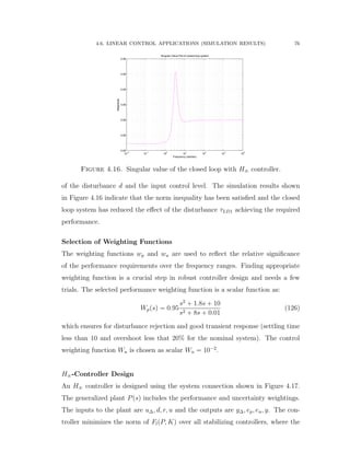 4.6. LINEAR CONTROL APPLICATIONS (SIMULATION RESULTS) 76
10
−2
10
−1
10
0
10
1
10
2
10
3
10
4
0.95
0.95
0.95
0.95
0.95
0.95
0.95
Singular Value Plot of closed loop system
Frequency (rad/sec)
Magnitude
Figure 4.16. Singular value of the closed loop with H8 controller.
of the disturbance d and the input control level. The simulation results shown
in Figure 4.16 indicate that the norm inequality has been satisﬁed and the closed
loop system has reduced the eﬀect of the disturbance τLD1 achieving the required
performance.
Selection of Weighting Functions
The weighting functions wp and wu are used to reﬂect the relative signiﬁcance
of the performance requirements over the frequency ranges. Finding appropriate
weighting function is a crucial step in robust controller design and needs a few
trials. The selected performance weighting function is a scalar function as:
Wppsq “ 0.95
s2
` 1.8s ` 10
s2 ` 8s ` 0.01
(126)
which ensures for disturbance rejection and good transient response (settling time
less than 10 and overshoot less that 20% for the nominal system). The control
weighting function Wu is chosen as scalar Wu “ 10´2
.
H8-Controller Design
An H8 controller is designed using the system connection shown in Figure 4.17.
The generalized plant Ppsq includes the performance and uncertainty weightings.
The inputs to the plant are u∆, d, r, u and the outputs are y∆, ep, eu, y. The con-
troller minimizes the norm of FlpP, Kq over all stabilizing controllers, where the
 